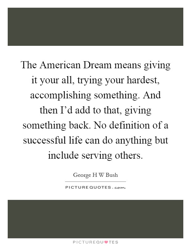 The American Dream means giving it your all, trying your hardest, accomplishing something. And then I'd add to that, giving something back. No definition of a successful life can do anything but include serving others Picture Quote #1