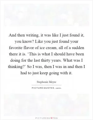 And then writing, it was like I just found it, you know? Like you just found your favorite flavor of ice cream, all of a sudden there it is. ‘This is what I should have been doing for the last thirty years. What was I thinking?’ So I was, then I was in and then I had to just keep going with it Picture Quote #1