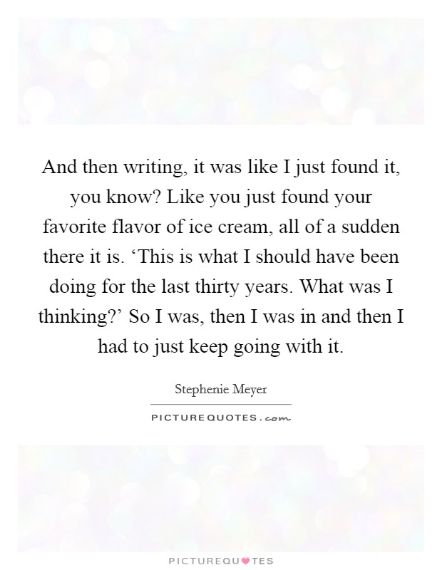 And then writing, it was like I just found it, you know? Like you just found your favorite flavor of ice cream, all of a sudden there it is. ‘This is what I should have been doing for the last thirty years. What was I thinking?' So I was, then I was in and then I had to just keep going with it Picture Quote #1