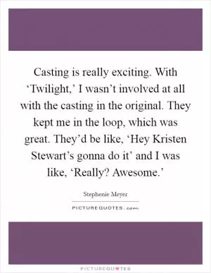 Casting is really exciting. With ‘Twilight,’ I wasn’t involved at all with the casting in the original. They kept me in the loop, which was great. They’d be like, ‘Hey Kristen Stewart’s gonna do it’ and I was like, ‘Really? Awesome.’ Picture Quote #1