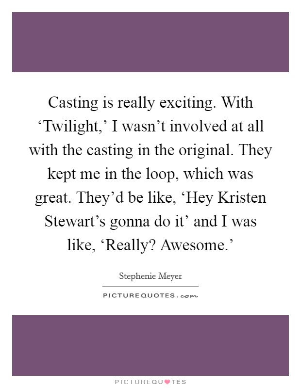 Casting is really exciting. With ‘Twilight,' I wasn't involved at all with the casting in the original. They kept me in the loop, which was great. They'd be like, ‘Hey Kristen Stewart's gonna do it' and I was like, ‘Really? Awesome.' Picture Quote #1