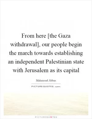 From here [the Gaza withdrawal], our people begin the march towards establishing an independent Palestinian state with Jerusalem as its capital Picture Quote #1