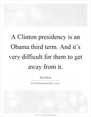 A Clinton presidency is an Obama third term. And it’s very difficult for them to get away from it Picture Quote #1