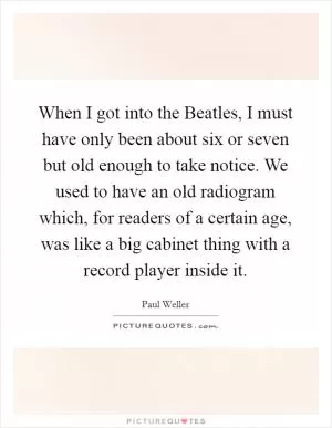 When I got into the Beatles, I must have only been about six or seven but old enough to take notice. We used to have an old radiogram which, for readers of a certain age, was like a big cabinet thing with a record player inside it Picture Quote #1