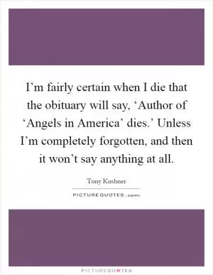 I’m fairly certain when I die that the obituary will say, ‘Author of ‘Angels in America’ dies.’ Unless I’m completely forgotten, and then it won’t say anything at all Picture Quote #1