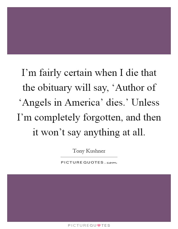 I'm fairly certain when I die that the obituary will say, ‘Author of ‘Angels in America' dies.' Unless I'm completely forgotten, and then it won't say anything at all Picture Quote #1