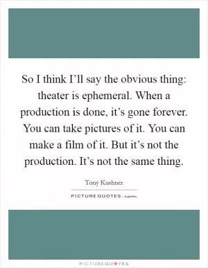 So I think I’ll say the obvious thing: theater is ephemeral. When a production is done, it’s gone forever. You can take pictures of it. You can make a film of it. But it’s not the production. It’s not the same thing Picture Quote #1