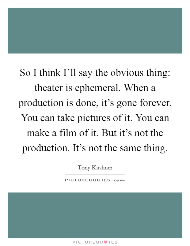 So I think I'll say the obvious thing: theater is ephemeral. When a production is done, it's gone forever. You can take pictures of it. You can make a film of it. But it's not the production. It's not the same thing Picture Quote #1