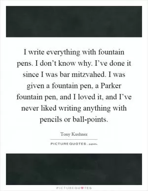 I write everything with fountain pens. I don’t know why. I’ve done it since I was bar mitzvahed. I was given a fountain pen, a Parker fountain pen, and I loved it, and I’ve never liked writing anything with pencils or ball-points Picture Quote #1