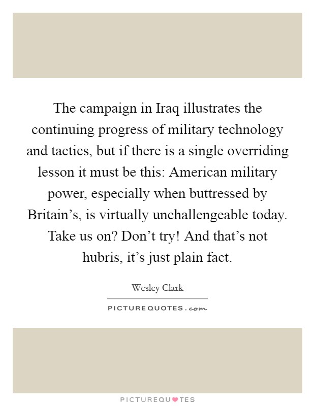 The campaign in Iraq illustrates the continuing progress of military technology and tactics, but if there is a single overriding lesson it must be this: American military power, especially when buttressed by Britain's, is virtually unchallengeable today. Take us on? Don't try! And that's not hubris, it's just plain fact Picture Quote #1