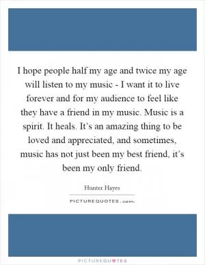 I hope people half my age and twice my age will listen to my music - I want it to live forever and for my audience to feel like they have a friend in my music. Music is a spirit. It heals. It’s an amazing thing to be loved and appreciated, and sometimes, music has not just been my best friend, it’s been my only friend Picture Quote #1