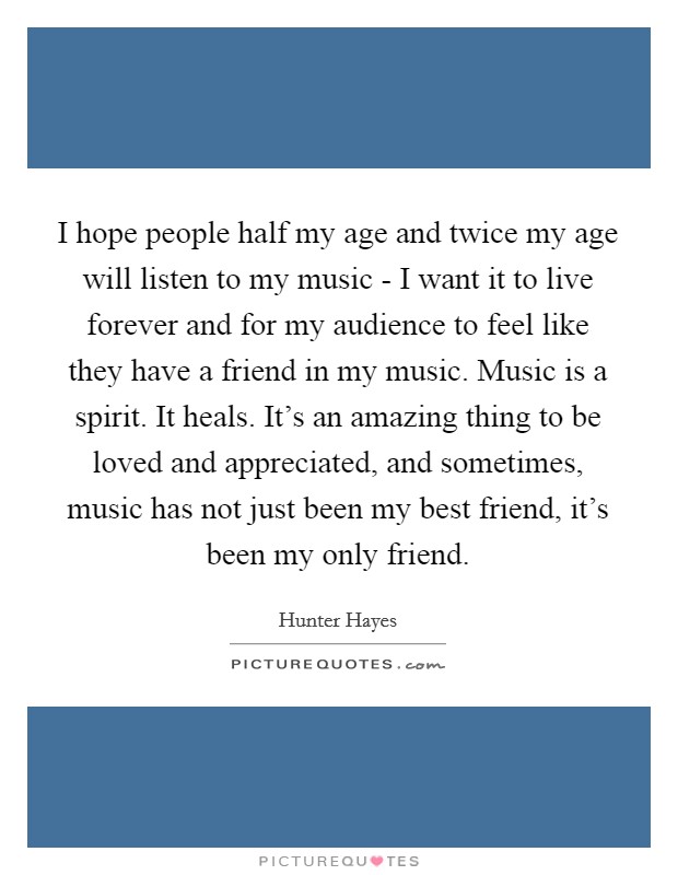 I hope people half my age and twice my age will listen to my music - I want it to live forever and for my audience to feel like they have a friend in my music. Music is a spirit. It heals. It’s an amazing thing to be loved and appreciated, and sometimes, music has not just been my best friend, it’s been my only friend Picture Quote #1