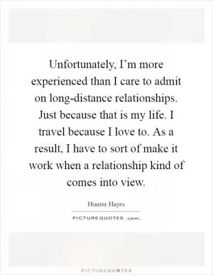 Unfortunately, I’m more experienced than I care to admit on long-distance relationships. Just because that is my life. I travel because I love to. As a result, I have to sort of make it work when a relationship kind of comes into view Picture Quote #1