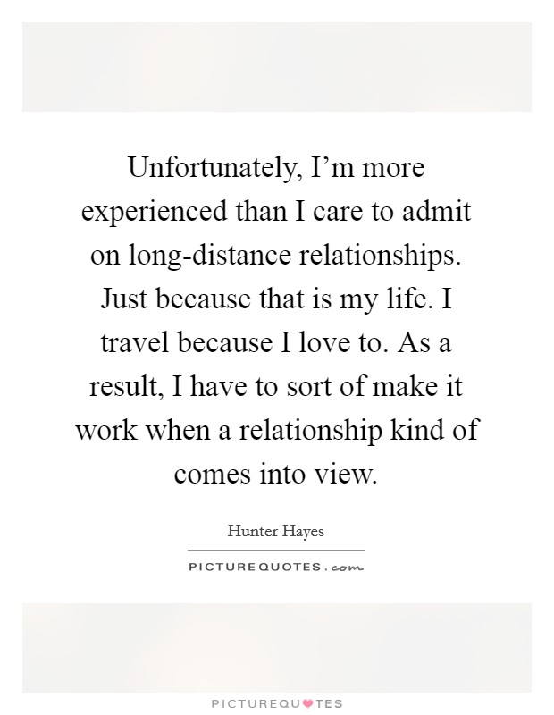 Unfortunately, I'm more experienced than I care to admit on long-distance relationships. Just because that is my life. I travel because I love to. As a result, I have to sort of make it work when a relationship kind of comes into view Picture Quote #1