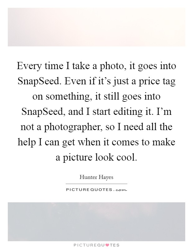Every time I take a photo, it goes into SnapSeed. Even if it's just a price tag on something, it still goes into SnapSeed, and I start editing it. I'm not a photographer, so I need all the help I can get when it comes to make a picture look cool Picture Quote #1