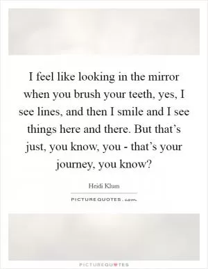 I feel like looking in the mirror when you brush your teeth, yes, I see lines, and then I smile and I see things here and there. But that’s just, you know, you - that’s your journey, you know? Picture Quote #1