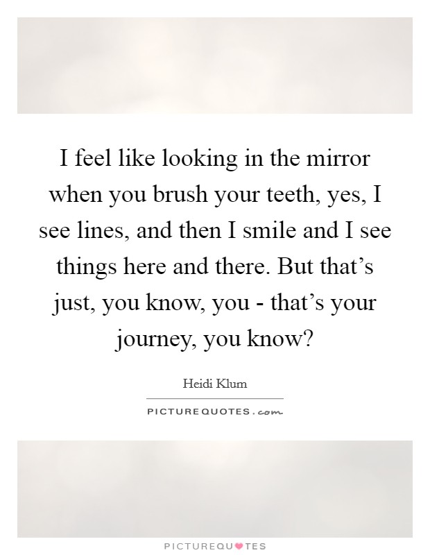 I feel like looking in the mirror when you brush your teeth, yes, I see lines, and then I smile and I see things here and there. But that's just, you know, you - that's your journey, you know? Picture Quote #1