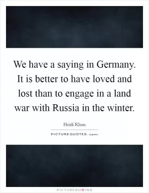 We have a saying in Germany. It is better to have loved and lost than to engage in a land war with Russia in the winter Picture Quote #1