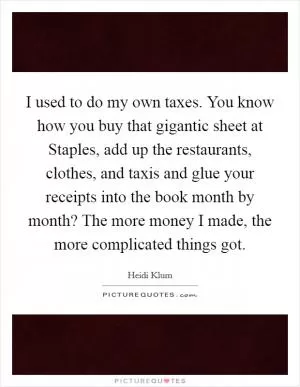 I used to do my own taxes. You know how you buy that gigantic sheet at Staples, add up the restaurants, clothes, and taxis and glue your receipts into the book month by month? The more money I made, the more complicated things got Picture Quote #1