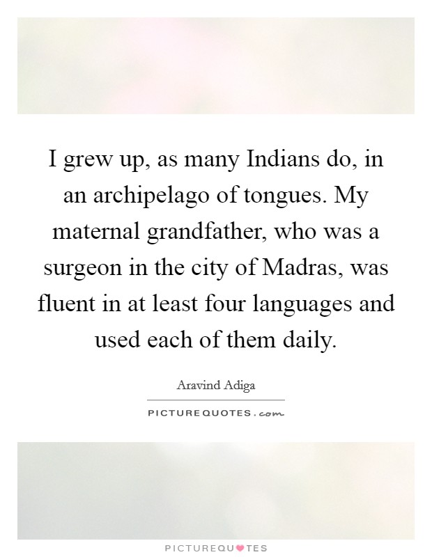 I grew up, as many Indians do, in an archipelago of tongues. My maternal grandfather, who was a surgeon in the city of Madras, was fluent in at least four languages and used each of them daily Picture Quote #1