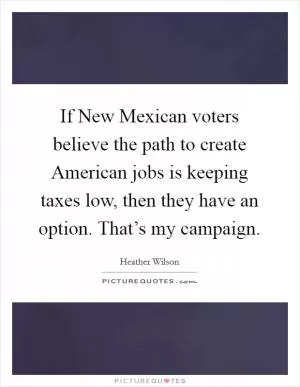 If New Mexican voters believe the path to create American jobs is keeping taxes low, then they have an option. That’s my campaign Picture Quote #1