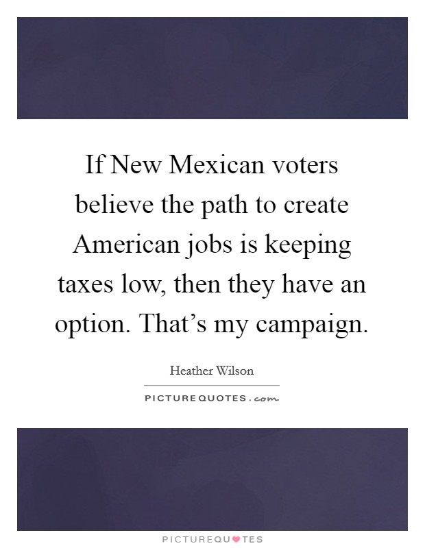 If New Mexican voters believe the path to create American jobs is keeping taxes low, then they have an option. That's my campaign Picture Quote #1