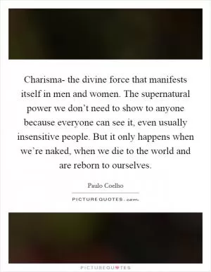 Charisma- the divine force that manifests itself in men and women. The supernatural power we don’t need to show to anyone because everyone can see it, even usually insensitive people. But it only happens when we’re naked, when we die to the world and are reborn to ourselves Picture Quote #1