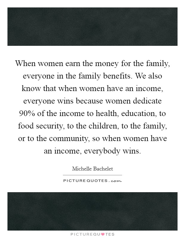 When women earn the money for the family, everyone in the family benefits. We also know that when women have an income, everyone wins because women dedicate 90% of the income to health, education, to food security, to the children, to the family, or to the community, so when women have an income, everybody wins Picture Quote #1