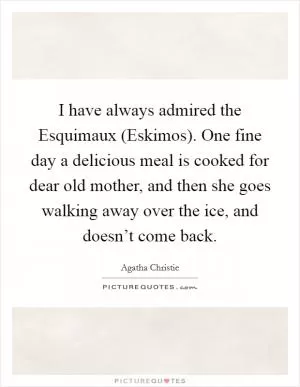 I have always admired the Esquimaux (Eskimos). One fine day a delicious meal is cooked for dear old mother, and then she goes walking away over the ice, and doesn’t come back Picture Quote #1