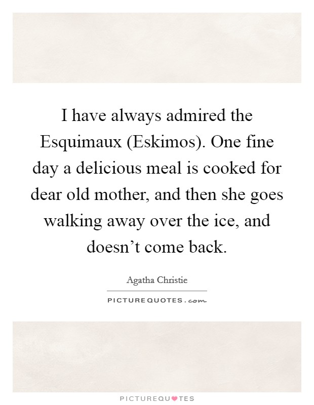 I have always admired the Esquimaux (Eskimos). One fine day a delicious meal is cooked for dear old mother, and then she goes walking away over the ice, and doesn't come back Picture Quote #1