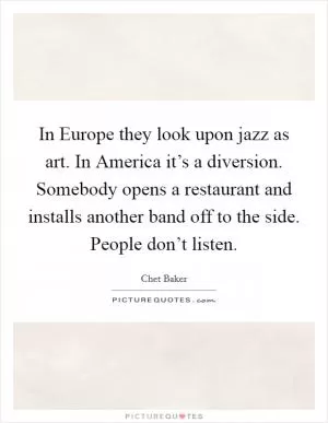 In Europe they look upon jazz as art. In America it’s a diversion. Somebody opens a restaurant and installs another band off to the side. People don’t listen Picture Quote #1