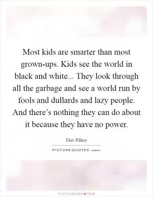Most kids are smarter than most grown-ups. Kids see the world in black and white... They look through all the garbage and see a world run by fools and dullards and lazy people. And there’s nothing they can do about it because they have no power Picture Quote #1