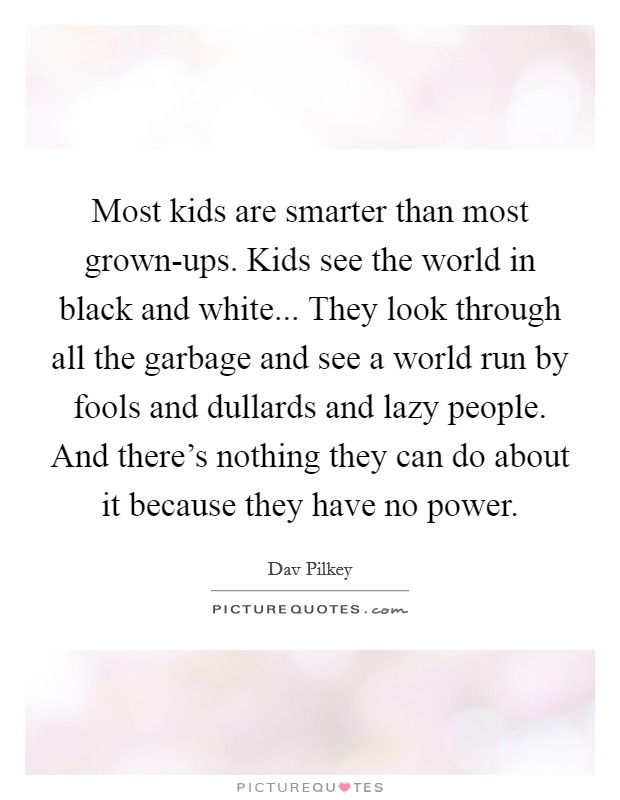 Most kids are smarter than most grown-ups. Kids see the world in black and white... They look through all the garbage and see a world run by fools and dullards and lazy people. And there's nothing they can do about it because they have no power Picture Quote #1