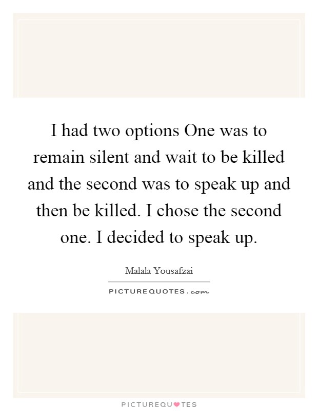 I had two options One was to remain silent and wait to be killed and the second was to speak up and then be killed. I chose the second one. I decided to speak up Picture Quote #1