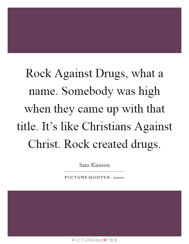 Rock Against Drugs, what a name. Somebody was high when they came up with that title. It's like Christians Against Christ. Rock created drugs Picture Quote #1