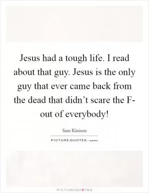 Jesus had a tough life. I read about that guy. Jesus is the only guy that ever came back from the dead that didn’t scare the F- out of everybody! Picture Quote #1