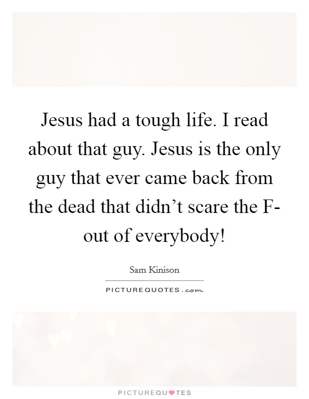 Jesus had a tough life. I read about that guy. Jesus is the only guy that ever came back from the dead that didn't scare the F- out of everybody! Picture Quote #1