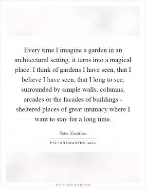 Every time I imagine a garden in an architectural setting, it turns into a magical place. I think of gardens I have seen, that I believe I have seen, that I long to see, surrounded by simple walls, columns, arcades or the facades of buildings - sheltered places of great intimacy where I want to stay for a long time Picture Quote #1