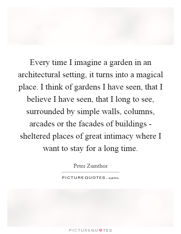Every time I imagine a garden in an architectural setting, it turns into a magical place. I think of gardens I have seen, that I believe I have seen, that I long to see, surrounded by simple walls, columns, arcades or the facades of buildings - sheltered places of great intimacy where I want to stay for a long time Picture Quote #1