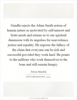 Gandhi rejects the Adam Smith notion of human nature as motivated by self-interest and brute needs and returns us to our spiritual dimension with its impulses for nonviolence, justice and equality. He exposes the fallacy of the claim that everyone can be rich and successful provided they work hard. He points to the millions who work themselves to the bone and still remain hungry Picture Quote #1