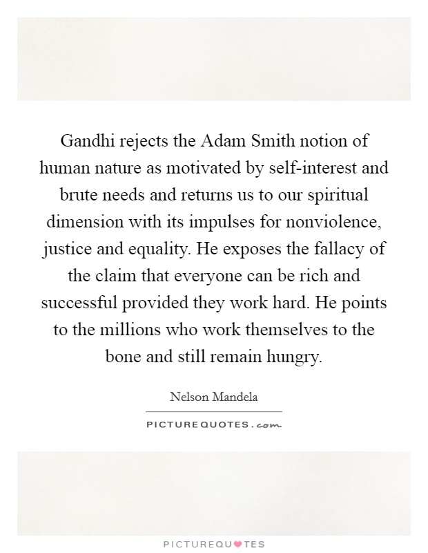 Gandhi rejects the Adam Smith notion of human nature as motivated by self-interest and brute needs and returns us to our spiritual dimension with its impulses for nonviolence, justice and equality. He exposes the fallacy of the claim that everyone can be rich and successful provided they work hard. He points to the millions who work themselves to the bone and still remain hungry Picture Quote #1