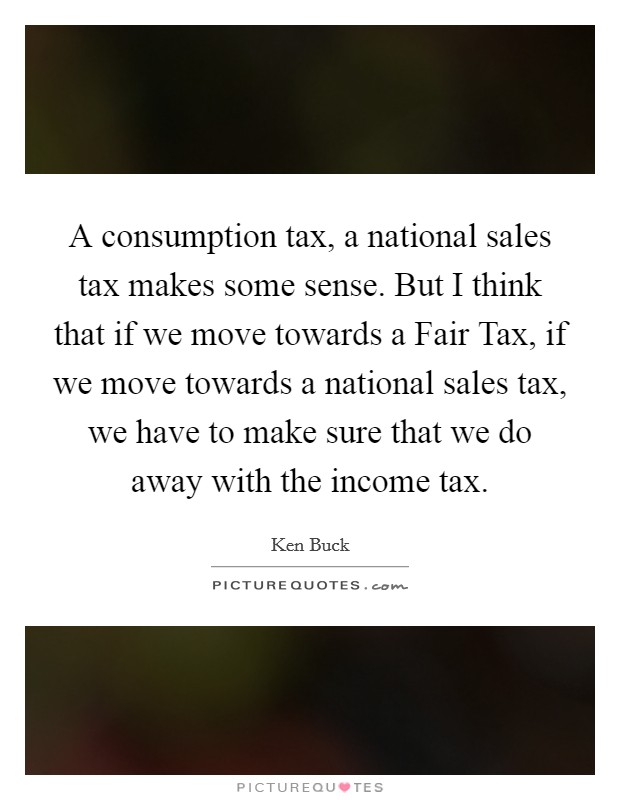 A consumption tax, a national sales tax makes some sense. But I think that if we move towards a Fair Tax, if we move towards a national sales tax, we have to make sure that we do away with the income tax Picture Quote #1