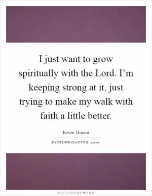 I just want to grow spiritually with the Lord. I’m keeping strong at it, just trying to make my walk with faith a little better Picture Quote #1
