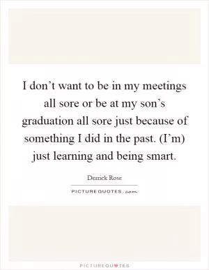 I don’t want to be in my meetings all sore or be at my son’s graduation all sore just because of something I did in the past. (I’m) just learning and being smart Picture Quote #1