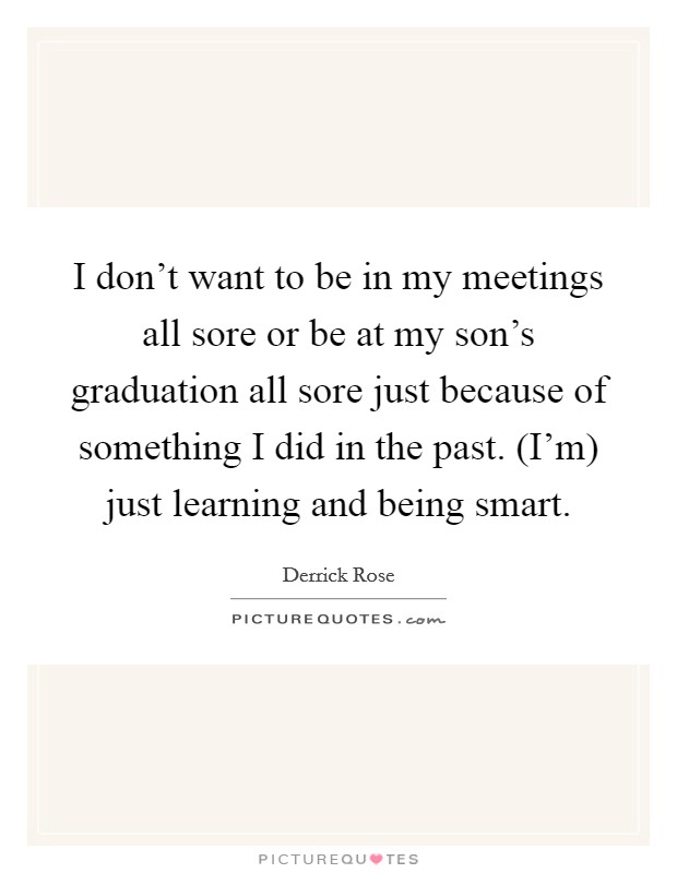 I don't want to be in my meetings all sore or be at my son's graduation all sore just because of something I did in the past. (I'm) just learning and being smart Picture Quote #1