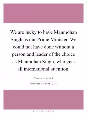 We are lucky to have Manmohan Singh as our Prime Minister. We could not have done without a person and leader of the choice as Manmohan Singh, who gets all international attention Picture Quote #1