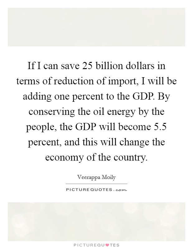 If I can save 25 billion dollars in terms of reduction of import, I will be adding one percent to the GDP. By conserving the oil energy by the people, the GDP will become 5.5 percent, and this will change the economy of the country Picture Quote #1