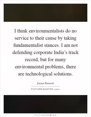 I think environmentalists do no service to their cause by taking fundamentalist stances. I am not defending corporate India’s track record, but for many environmental problems, there are technological solutions Picture Quote #1