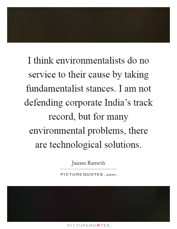 I think environmentalists do no service to their cause by taking fundamentalist stances. I am not defending corporate India's track record, but for many environmental problems, there are technological solutions Picture Quote #1