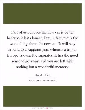 Part of us believes the new car is better because it lasts longer. But, in fact, that’s the worst thing about the new car. It will stay around to disappoint you, whereas a trip to Europe is over. It evaporates. It has the good sense to go away, and you are left with nothing but a wonderful memory Picture Quote #1